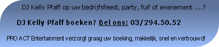           DJ Kelly Pfaff op uw bedrijfsfeest, party, fuif of evenement ....?

     DJ Kelly Pfaff boeken? Bel ons: 03/294.50.52

PRO ACT Entertainment verzorgt graag uw boeking, makkelijk, snel en vertrouwd!