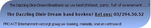        The Dazzling Dixie Dream Streetband op uw bedrijfsfeest, party, fuif of evenement ....?

   The Dazzling Dixie Dream band boeken? Bel ons: 03/294.50.52

PRO ACT Entertainment verzorgt graag uw boeking, makkelijk, snel en vertrouwd!