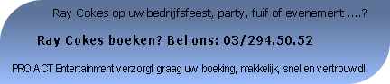               Ray Cokes op uw bedrijfsfeest, party, fuif of evenement ....?

       Ray Cokes boeken? Bel ons: 03/294.50.52

PRO ACT Entertainment verzorgt graag uw boeking, makkelijk, snel en vertrouwd!