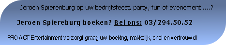          Jeroen Spierenburg op uw bedrijfsfeest, party, fuif of evenement ....?

     Jeroen Spiereburg boeken? Bel ons: 03/294.50.52

PRO ACT Entertainment verzorgt graag uw boeking, makkelijk, snel en vertrouwd!