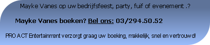           Mayke Vanes op uw bedrijfsfeest, party, fuif of evenement .?

     Mayke Vanes boeken? Bel ons: 03/294.50.52

PRO ACT Entertainment verzorgt graag uw boeking, makkelijk, snel en vertrouwd!