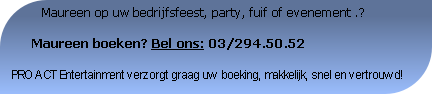           Maureen op uw bedrijfsfeest, party, fuif of evenement .?

     Maureen boeken? Bel ons: 03/294.50.52

PRO ACT Entertainment verzorgt graag uw boeking, makkelijk, snel en vertrouwd!
