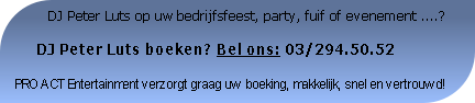           DJ Peter Luts op uw bedrijfsfeest, party, fuif of evenement ....?

     DJ Peter Luts boeken? Bel ons: 03/294.50.52

PRO ACT Entertainment verzorgt graag uw boeking, makkelijk, snel en vertrouwd!