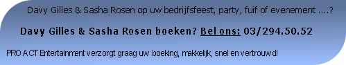           Davy Gilles & Sasha Rosen op uw bedrijfsfeest, party, fuif of evenement ....?

     Davy Gilles & Sasha Rosen boeken? Bel ons: 03/294.50.52

PRO ACT Entertainment verzorgt graag uw boeking, makkelijk, snel en vertrouwd!