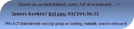              Jannes op uw bedrijfsfeest, party, fuif of evenement ....?

     Jannes boeken? Bel ons: 03/294.50.52

PRO ACT Entertainment verzorgt graag uw boeking, makkelijk, snel en vertrouwd!
