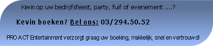           Kevin op uw bedrijfsfeest, party, fuif of evenement ....?

     Kevin boeken? Bel ons: 03/294.50.52

PRO ACT Entertainment verzorgt graag uw boeking, makkelijk, snel en vertrouwd!