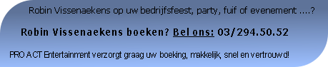          Robin Vissenaekens op uw bedrijfsfeest, party, fuif of evenement ....?

    Robin Vissenaekens boeken? Bel ons: 03/294.50.52

PRO ACT Entertainment verzorgt graag uw boeking, makkelijk, snel en vertrouwd!