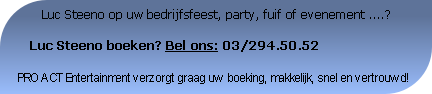         Luc Steeno op uw bedrijfsfeest, party, fuif of evenement ....?

   Luc Steeno boeken? Bel ons: 03/294.50.52

PRO ACT Entertainment verzorgt graag uw boeking, makkelijk, snel en vertrouwd!