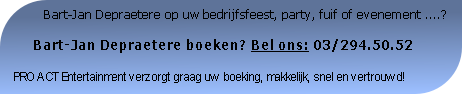           Bart-Jan Depraetere op uw bedrijfsfeest, party, fuif of evenement ....?

     Bart-Jan Depraetere boeken? Bel ons: 03/294.50.52

PRO ACT Entertainment verzorgt graag uw boeking, makkelijk, snel en vertrouwd!