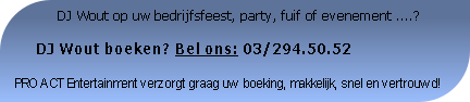              DJ Wout op uw bedrijfsfeest, party, fuif of evenement ....?

     DJ Wout boeken? Bel ons: 03/294.50.52

PRO ACT Entertainment verzorgt graag uw boeking, makkelijk, snel en vertrouwd!