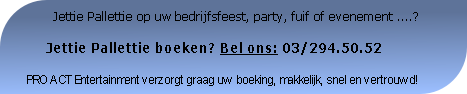          Jettie Pallettie op uw bedrijfsfeest, party, fuif of evenement ....?

     Jettie Pallettie boeken? Bel ons: 03/294.50.52

PRO ACT Entertainment verzorgt graag uw boeking, makkelijk, snel en vertrouwd!