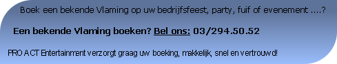       Boek een bekende Vlaming op uw bedrijfsfeest, party, fuif of evenement ....?

  Een bekende Vlaming boeken? Bel ons: 03/294.50.52

PRO ACT Entertainment verzorgt graag uw boeking, makkelijk, snel en vertrouwd!